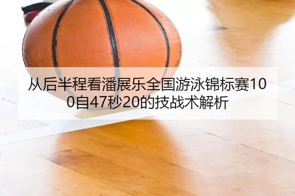 从后半程看潘展乐全国游泳锦标赛100自47秒20的技战术解析