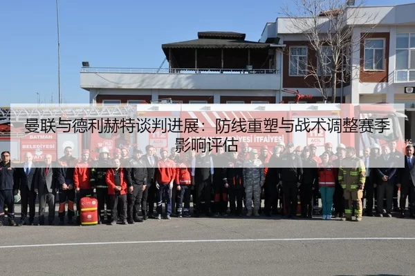 曼联与德利赫特谈判进展：防线重塑与战术调整赛季影响评估