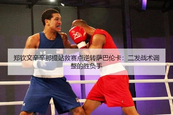 郑钦文辛辛那提站救赛点逆转萨巴伦卡：二发战术调整的胜负手